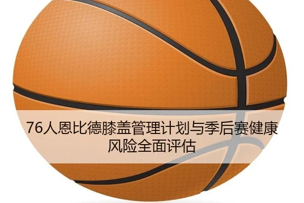 76人恩比德膝盖管理计划与季后赛健康风险全面评估